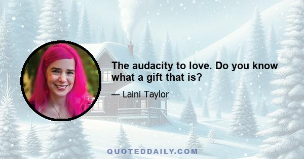 The audacity to love. Do you know what a gift that is?