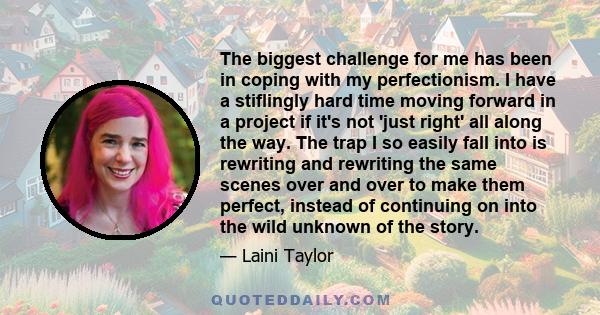 The biggest challenge for me has been in coping with my perfectionism. I have a stiflingly hard time moving forward in a project if it's not 'just right' all along the way. The trap I so easily fall into is rewriting