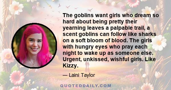 The goblins want girls who dream so hard about being pretty their yearning leaves a palpable trail, a scent goblins can follow like sharks on a soft bloom of blood. The girls with hungry eyes who pray each night to wake 