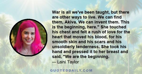 War is all we've been taught, but there are other ways to live. We can find them, Akiva. We can invent them. This is the beginning, here. She touched his chest and felt a rush of love for the heart that moved his blood, 