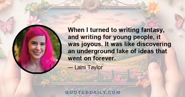 When I turned to writing fantasy, and writing for young people, it was joyous. It was like discovering an underground lake of ideas that went on forever.