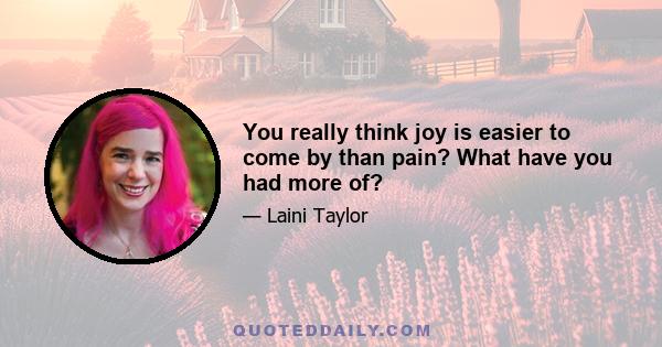 You really think joy is easier to come by than pain? What have you had more of?