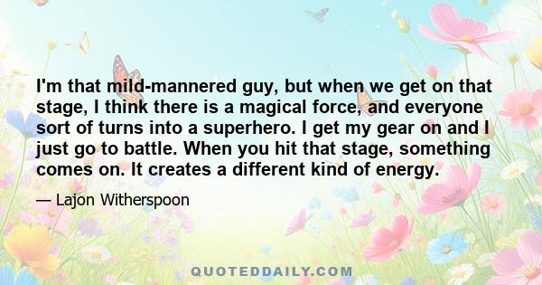 I'm that mild-mannered guy, but when we get on that stage, I think there is a magical force, and everyone sort of turns into a superhero. I get my gear on and I just go to battle. When you hit that stage, something