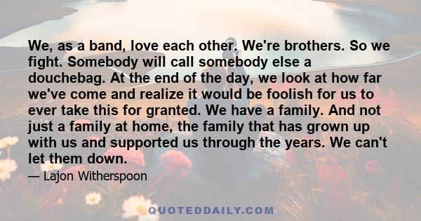 We, as a band, love each other. We're brothers. So we fight. Somebody will call somebody else a douchebag. At the end of the day, we look at how far we've come and realize it would be foolish for us to ever take this