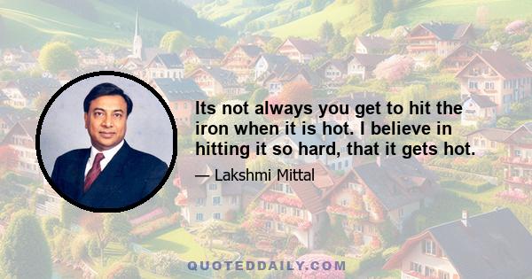 Its not always you get to hit the iron when it is hot. I believe in hitting it so hard, that it gets hot.