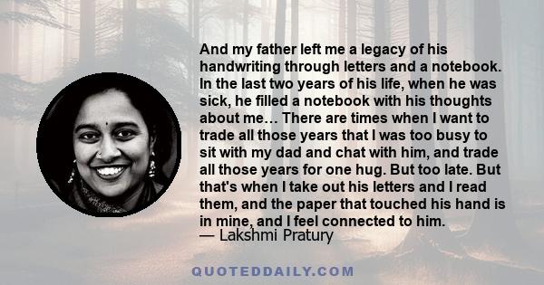 And my father left me a legacy of his handwriting through letters and a notebook. In the last two years of his life, when he was sick, he filled a notebook with his thoughts about me… There are times when I want to