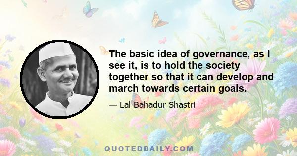 The basic idea of governance, as I see it, is to hold the society together so that it can develop and march towards certain goals.