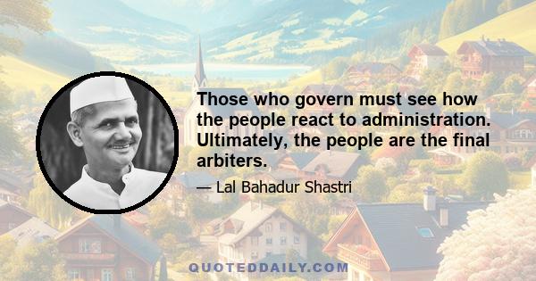 Those who govern must see how the people react to administration. Ultimately, the people are the final arbiters.