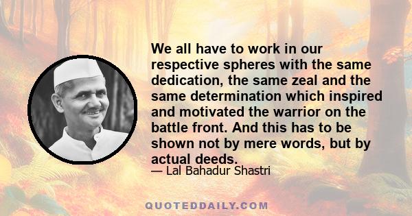 We all have to work in our respective spheres with the same dedication, the same zeal and the same determination which inspired and motivated the warrior on the battle front. And this has to be shown not by mere words,