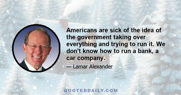 Americans are sick of the idea of the government taking over everything and trying to run it. We don't know how to run a bank, a car company.