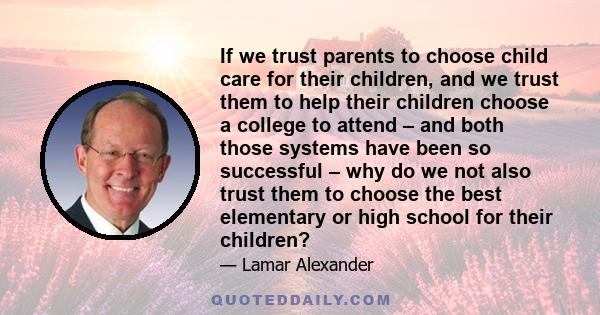 If we trust parents to choose child care for their children, and we trust them to help their children choose a college to attend – and both those systems have been so successful – why do we not also trust them to choose 