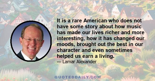 It is a rare American who does not have some story about how music has made our lives richer and more interesting, how it has changed our moods, brought out the best in our character and even sometimes helped us earn a