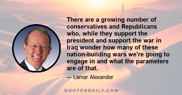 There are a growing number of conservatives and Republicans who, while they support the president and support the war in Iraq wonder how many of these nation-building wars we're going to engage in and what the