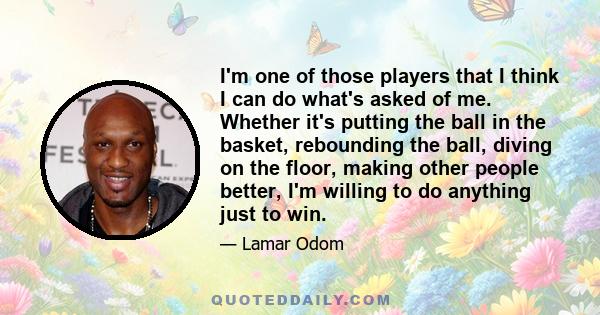 I'm one of those players that I think I can do what's asked of me. Whether it's putting the ball in the basket, rebounding the ball, diving on the floor, making other people better, I'm willing to do anything just to