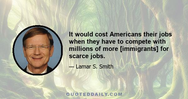 It would cost Americans their jobs when they have to compete with millions of more [immigrants] for scarce jobs.