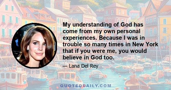 My understanding of God has come from my own personal experiences. Because I was in trouble so many times in New York that if you were me, you would believe in God too.