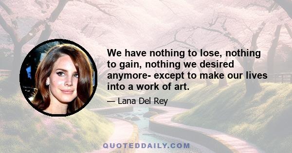 We have nothing to lose, nothing to gain, nothing we desired anymore- except to make our lives into a work of art.