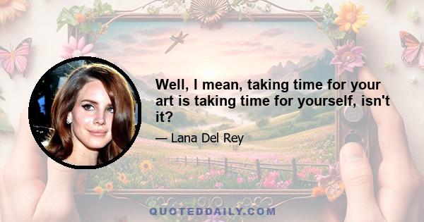 Well, I mean, taking time for your art is taking time for yourself, isn't it?