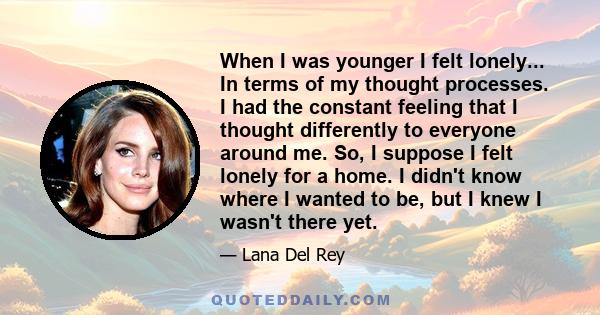 When I was younger I felt lonely... In terms of my thought processes. I had the constant feeling that I thought differently to everyone around me. So, I suppose I felt lonely for a home. I didn't know where I wanted to