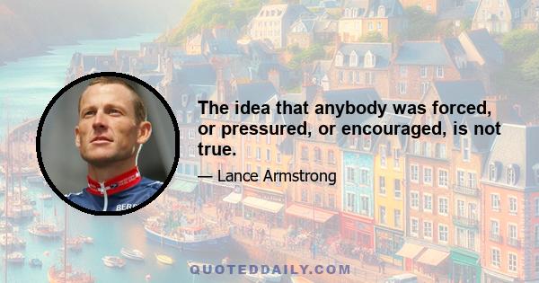 The idea that anybody was forced, or pressured, or encouraged, is not true.