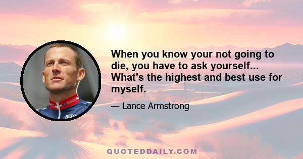 When you know your not going to die, you have to ask yourself... What's the highest and best use for myself.
