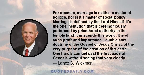 For openers, marriage is neither a matter of politics, nor is it a matter of social policy. Marriage is defined by the Lord Himself. It's the one institution that is ceremoniously performed by priesthood authority in