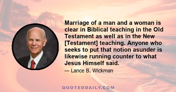 Marriage of a man and a woman is clear in Biblical teaching in the Old Testament as well as in the New [Testament] teaching. Anyone who seeks to put that notion asunder is likewise running counter to what Jesus Himself