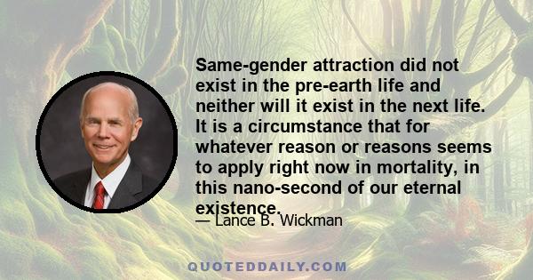 Same-gender attraction did not exist in the pre-earth life and neither will it exist in the next life. It is a circumstance that for whatever reason or reasons seems to apply right now in mortality, in this nano-second