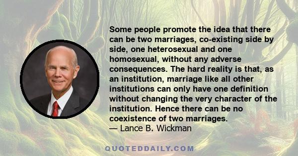 Some people promote the idea that there can be two marriages, co-existing side by side, one heterosexual and one homosexual, without any adverse consequences. The hard reality is that, as an institution, marriage like