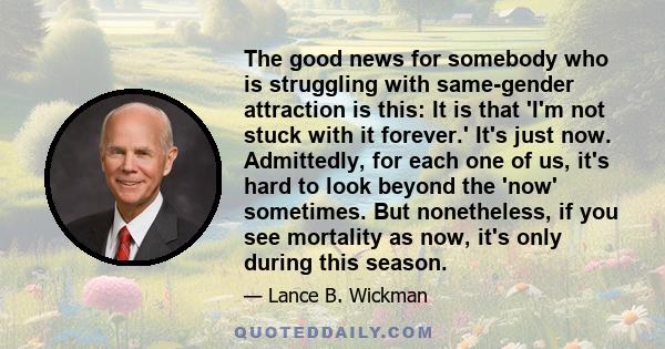 The good news for somebody who is struggling with same-gender attraction is this: It is that 'I'm not stuck with it forever.' It's just now. Admittedly, for each one of us, it's hard to look beyond the 'now' sometimes.