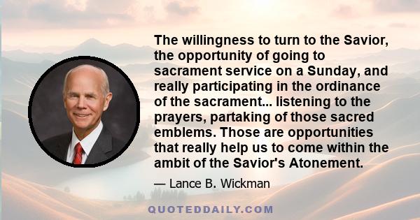 The willingness to turn to the Savior, the opportunity of going to sacrament service on a Sunday, and really participating in the ordinance of the sacrament... listening to the prayers, partaking of those sacred