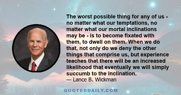 The worst possible thing for any of us - no matter what our temptations, no matter what our mortal inclinations may be - is to become fixated with them, to dwell on them. When we do that, not only do we deny the other