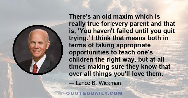 There's an old maxim which is really true for every parent and that is, 'You haven't failed until you quit trying.' I think that means both in terms of taking appropriate opportunities to teach one's children the right