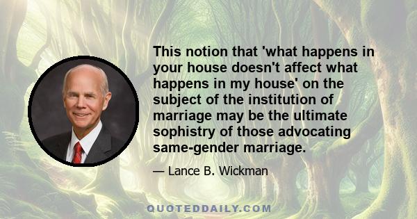 This notion that 'what happens in your house doesn't affect what happens in my house' on the subject of the institution of marriage may be the ultimate sophistry of those advocating same-gender marriage.