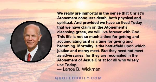 We really are immortal in the sense that Christ’s Atonement conquers death, both physical and spiritual. And provided we have so lived Today that we have claim on the Atonement’s cleansing grace, we will live forever