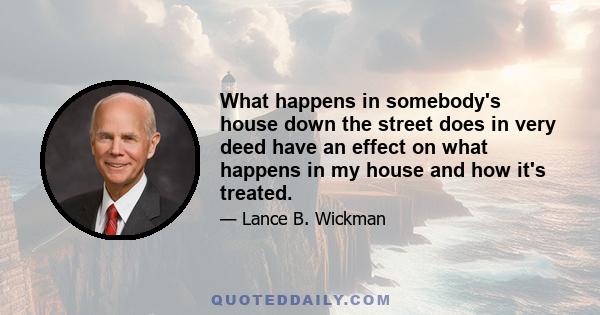 What happens in somebody's house down the street does in very deed have an effect on what happens in my house and how it's treated.