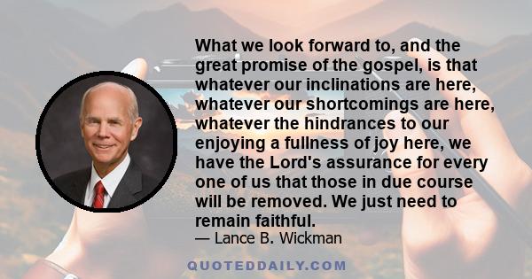 What we look forward to, and the great promise of the gospel, is that whatever our inclinations are here, whatever our shortcomings are here, whatever the hindrances to our enjoying a fullness of joy here, we have the