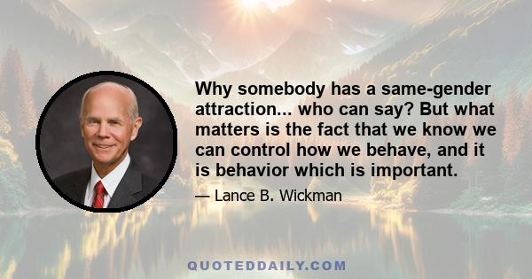 Why somebody has a same-gender attraction... who can say? But what matters is the fact that we know we can control how we behave, and it is behavior which is important.