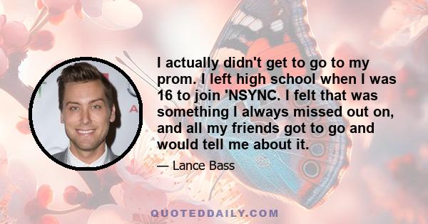 I actually didn't get to go to my prom. I left high school when I was 16 to join 'NSYNC. I felt that was something I always missed out on, and all my friends got to go and would tell me about it.