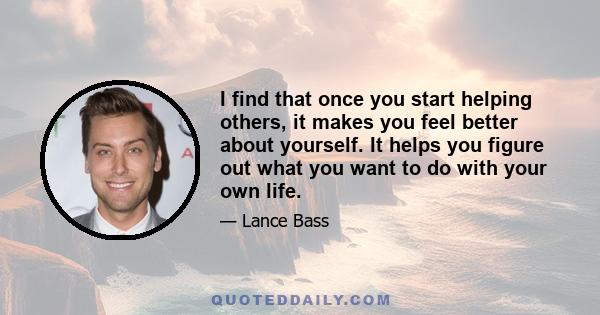 I find that once you start helping others, it makes you feel better about yourself. It helps you figure out what you want to do with your own life.