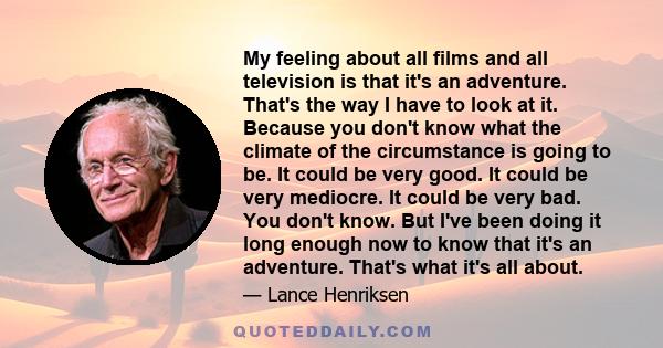 My feeling about all films and all television is that it's an adventure. That's the way I have to look at it. Because you don't know what the climate of the circumstance is going to be. It could be very good. It could