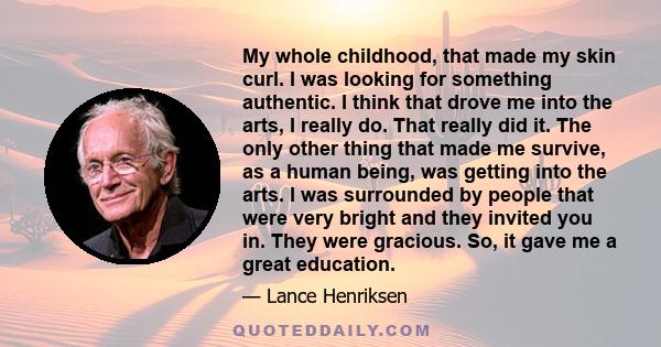 My whole childhood, that made my skin curl. I was looking for something authentic. I think that drove me into the arts, I really do. That really did it. The only other thing that made me survive, as a human being, was