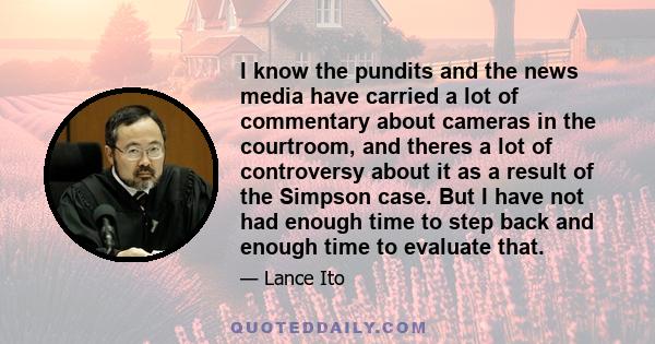 I know the pundits and the news media have carried a lot of commentary about cameras in the courtroom, and theres a lot of controversy about it as a result of the Simpson case. But I have not had enough time to step