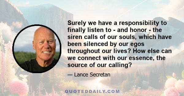 Surely we have a responsibility to finally listen to - and honor - the siren calls of our souls, which have been silenced by our egos throughout our lives? How else can we connect with our essence, the source of our