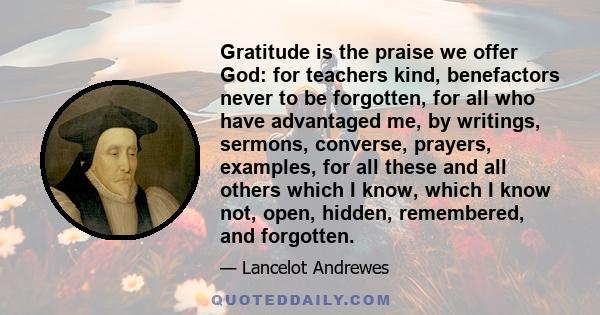 Gratitude is the praise we offer God: for teachers kind, benefactors never to be forgotten, for all who have advantaged me, by writings, sermons, converse, prayers, examples, for all these and all others which I know,