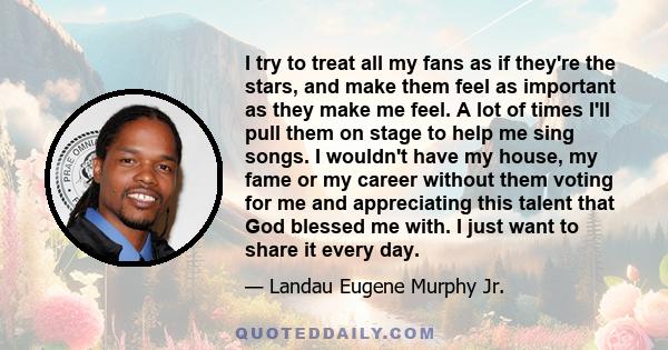 I try to treat all my fans as if they're the stars, and make them feel as important as they make me feel. A lot of times I'll pull them on stage to help me sing songs. I wouldn't have my house, my fame or my career