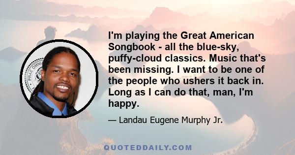 I'm playing the Great American Songbook - all the blue-sky, puffy-cloud classics. Music that's been missing. I want to be one of the people who ushers it back in. Long as I can do that, man, I'm happy.