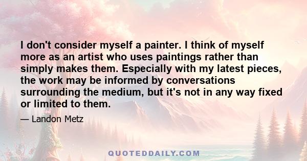 I don't consider myself a painter. I think of myself more as an artist who uses paintings rather than simply makes them. Especially with my latest pieces, the work may be informed by conversations surrounding the