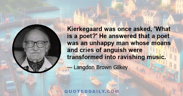 Kierkegaard was once asked, 'What is a poet?' He answered that a poet was an unhappy man whose moans and cries of anguish were transformed into ravishing music.