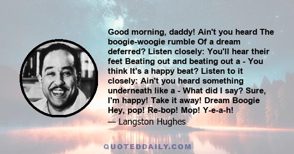 Good morning, daddy! Ain't you heard The boogie-woogie rumble Of a dream deferred? Listen closely: You'll hear their feet Beating out and beating out a - You think It's a happy beat? Listen to it closely: Ain't you